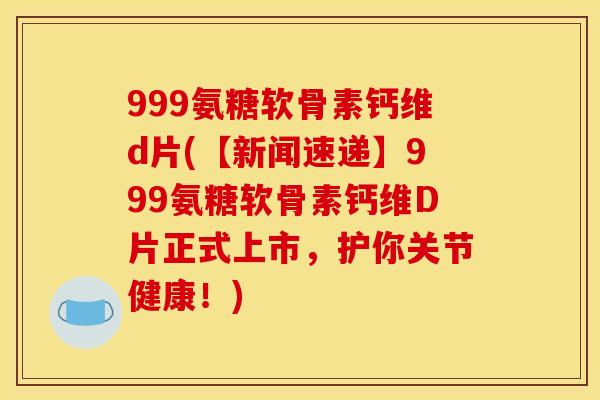 999氨糖软骨素钙维d片(【新闻速递】999氨糖软骨素钙维D片正式上市，护你关节健康！)