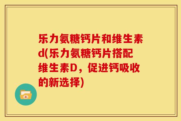 乐力氨糖钙片和维生素d(乐力氨糖钙片搭配维生素D，促进钙吸收的新选择)