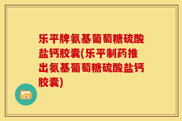 乐平牌氨基葡萄糖硫酸盐钙胶囊(乐平制药推出氨基葡萄糖硫酸盐钙胶囊)