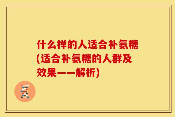 什么样的人适合补氨糖(适合补氨糖的人群及效果——解析)