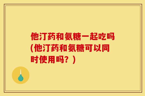 他汀药和氨糖一起吃吗(他汀药和氨糖可以同时使用吗？)