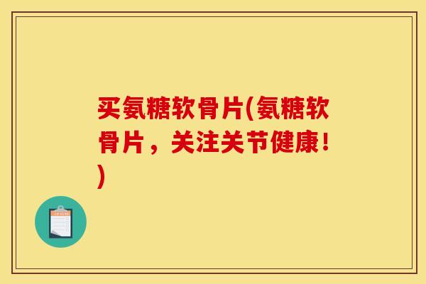 买氨糖软骨片(氨糖软骨片，关注关节健康！)