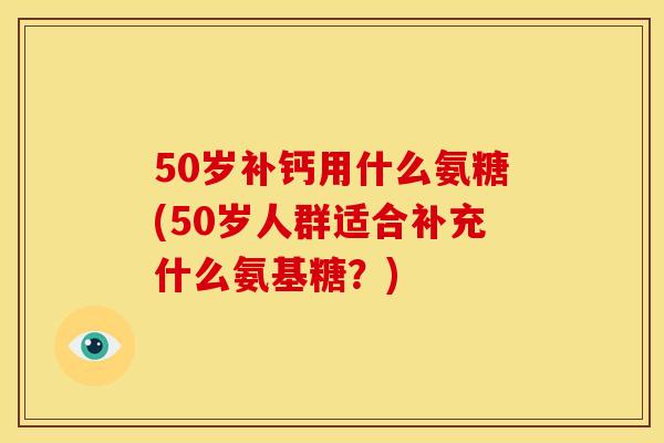 50岁补钙用什么氨糖(50岁人群适合补充什么氨基糖？)