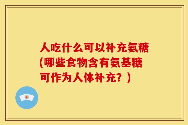 人吃什么可以补充氨糖(哪些食物含有氨基糖可作为人体补充？)