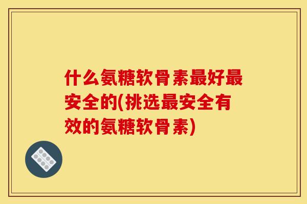什么氨糖软骨素最好最安全的(挑选最安全有效的氨糖软骨素)