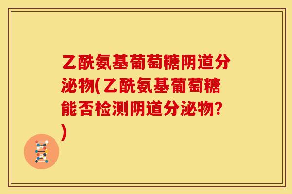 乙酰氨基葡萄糖阴道分泌物(乙酰氨基葡萄糖能否检测阴道分泌物？)