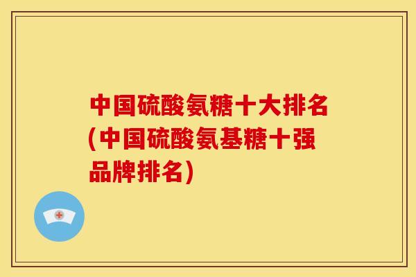 中国硫酸氨糖十大排名(中国硫酸氨基糖十强品牌排名)