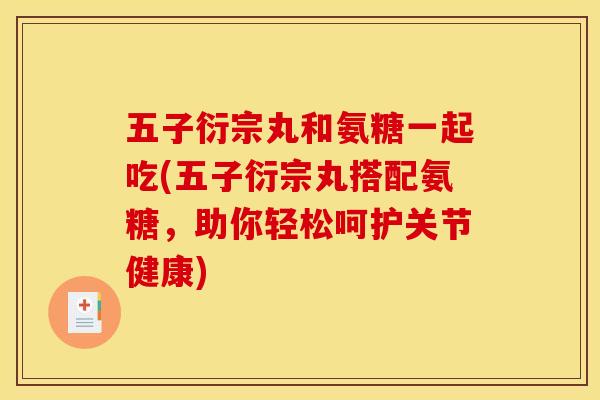 五子衍宗丸和氨糖一起吃(五子衍宗丸搭配氨糖，助你轻松呵护关节健康)