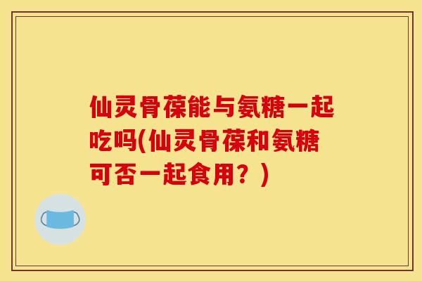 仙灵骨葆能与氨糖一起吃吗(仙灵骨葆和氨糖可否一起食用？)
