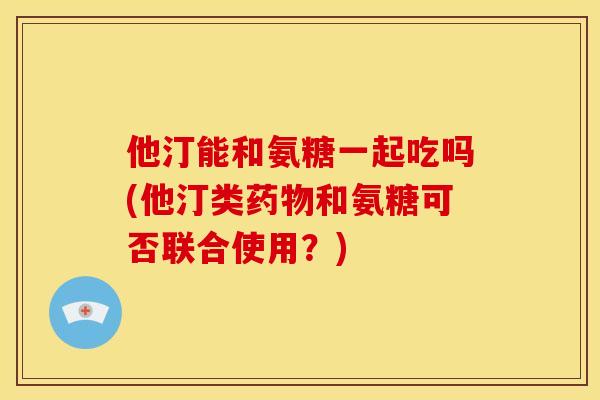 他汀能和氨糖一起吃吗(他汀类药物和氨糖可否联合使用？)