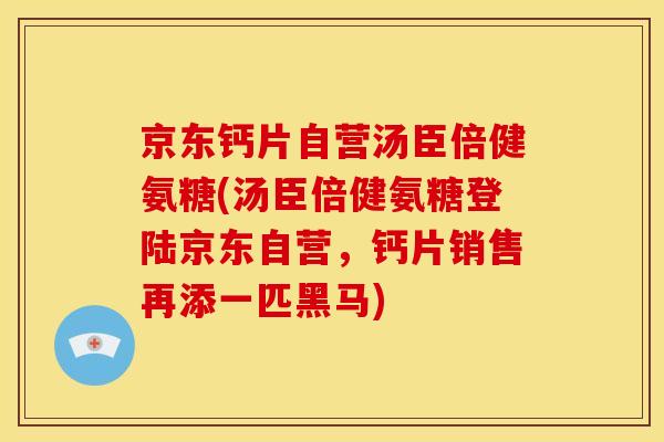 京东钙片自营汤臣倍健氨糖(汤臣倍健氨糖登陆京东自营，钙片销售再添一匹黑马)