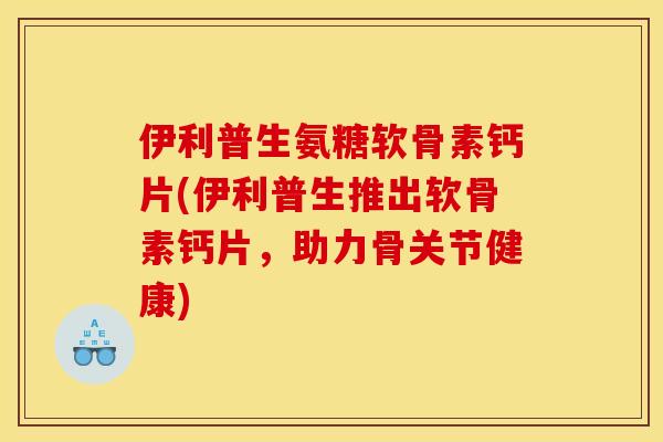 伊利普生氨糖软骨素钙片(伊利普生推出软骨素钙片，助力骨关节健康)