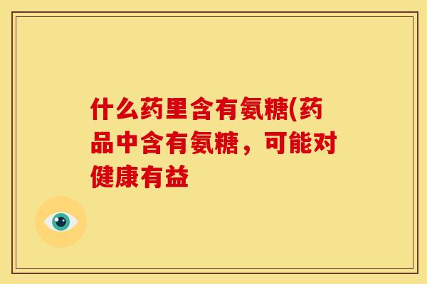 什么药里含有氨糖(药品中含有氨糖，可能对健康有益