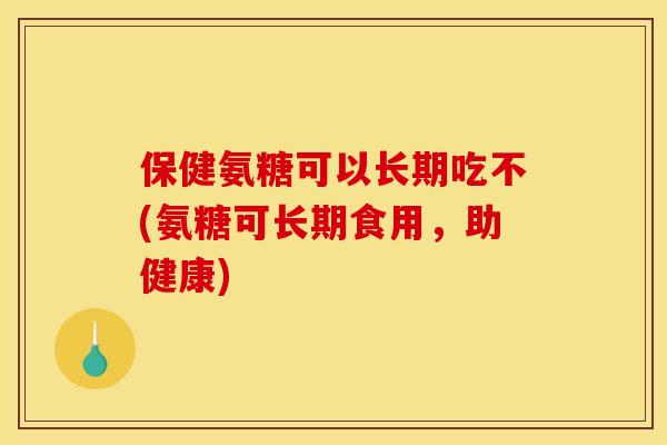 保健氨糖可以长期吃不(氨糖可长期食用，助健康)