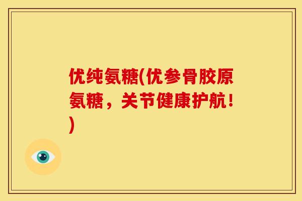 优纯氨糖(优参骨胶原氨糖，关节健康护航！)