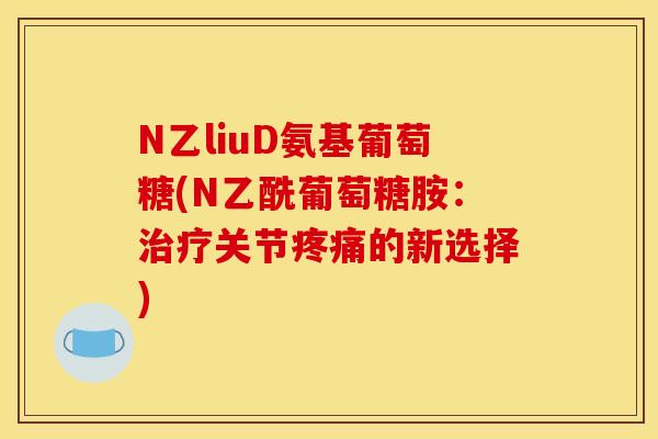 N乙liuD氨基葡萄糖(N乙酰葡萄糖胺：治疗关节疼痛的新选择)
