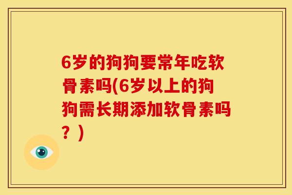 6岁的狗狗要常年吃软骨素吗(6岁以上的狗狗需长期添加软骨素吗？)