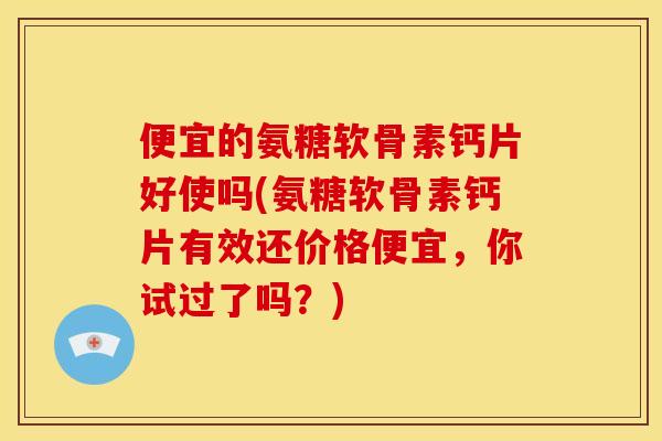 便宜的氨糖软骨素钙片好使吗(氨糖软骨素钙片有效还价格便宜，你试过了吗？)