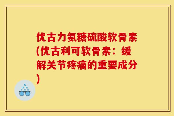 优古力氨糖硫酸软骨素(优古利可软骨素：缓解关节疼痛的重要成分)