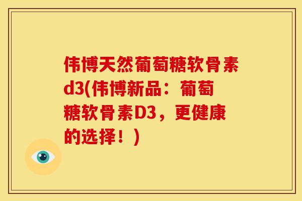 伟博天然葡萄糖软骨素d3(伟博新品：葡萄糖软骨素D3，更健康的选择！)