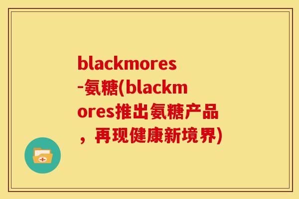 blackmores-氨糖(blackmores推出氨糖产品，再现健康新境界)