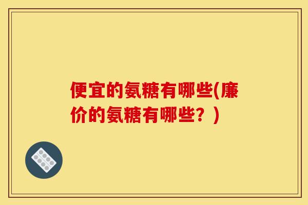 便宜的氨糖有哪些(廉价的氨糖有哪些？)