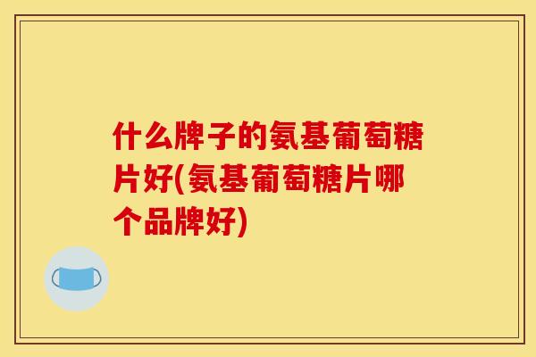 什么牌子的氨基葡萄糖片好(氨基葡萄糖片哪个品牌好)