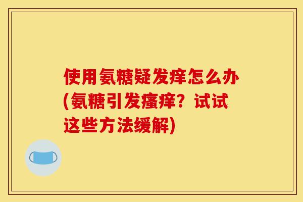 使用氨糖疑发痒怎么办(氨糖引发瘙痒？试试这些方法缓解)