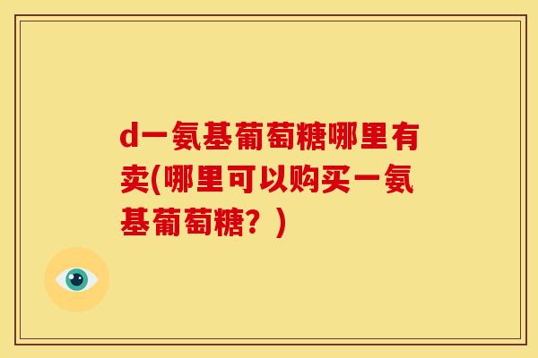 d一氨基葡萄糖哪里有卖(哪里可以购买一氨基葡萄糖？)