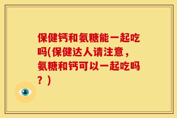 保健钙和氨糖能一起吃吗(保健达人请注意，氨糖和钙可以一起吃吗？)
