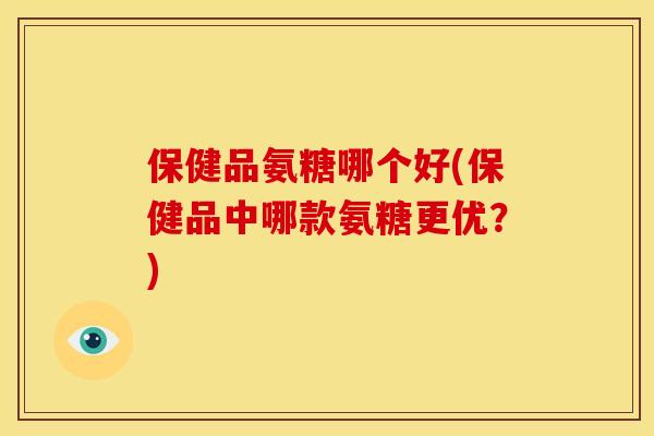 保健品氨糖哪个好(保健品中哪款氨糖更优？)