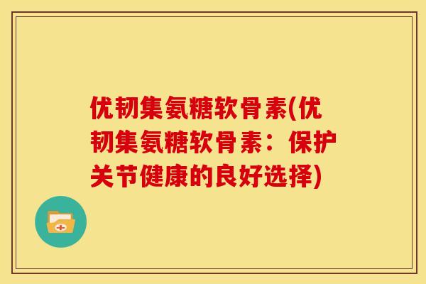 优韧集氨糖软骨素(优韧集氨糖软骨素：保护关节健康的良好选择)