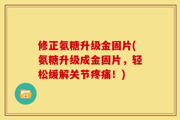 修正氨糖升级金固片(氨糖升级成金固片，轻松缓解关节疼痛！)