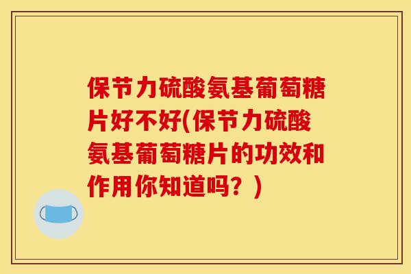 保节力硫酸氨基葡萄糖片好不好(保节力硫酸氨基葡萄糖片的功效和作用你知道吗？)