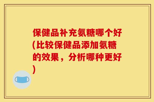 保健品补充氨糖哪个好(比较保健品添加氨糖的效果，分析哪种更好)