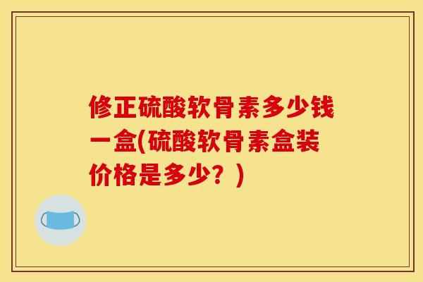修正硫酸软骨素多少钱一盒(硫酸软骨素盒装价格是多少？)
