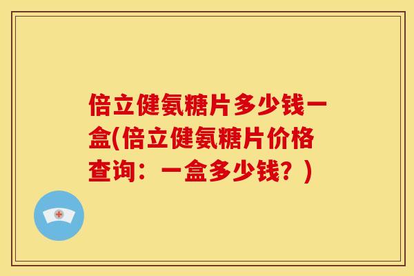 倍立健氨糖片多少钱一盒(倍立健氨糖片价格查询：一盒多少钱？)