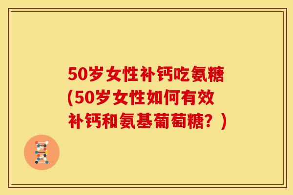 50岁女性补钙吃氨糖(50岁女性如何有效补钙和氨基葡萄糖？)