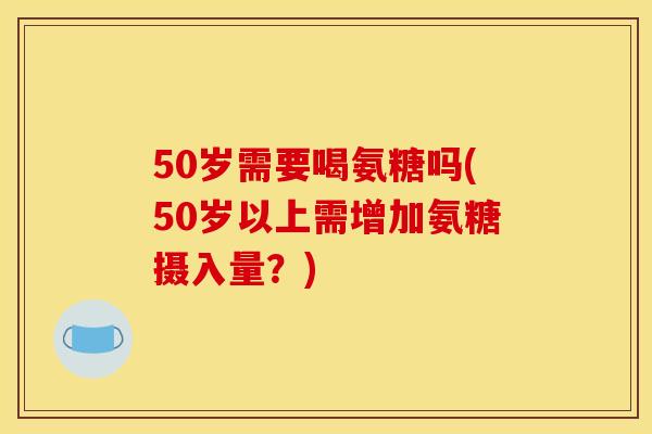50岁需要喝氨糖吗(50岁以上需增加氨糖摄入量？)