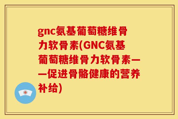 gnc氨基葡萄糖维骨力软骨素(GNC氨基葡萄糖维骨力软骨素——促进骨骼健康的营养补给)