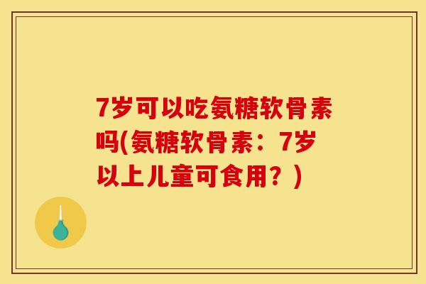 7岁可以吃氨糖软骨素吗(氨糖软骨素：7岁以上儿童可食用？)