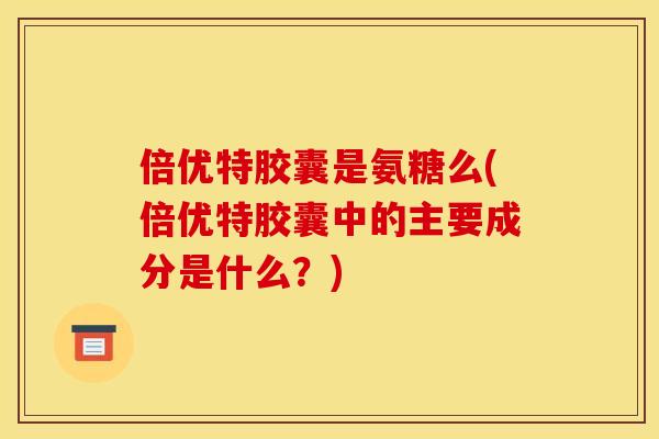 倍优特胶囊是氨糖么(倍优特胶囊中的主要成分是什么？)