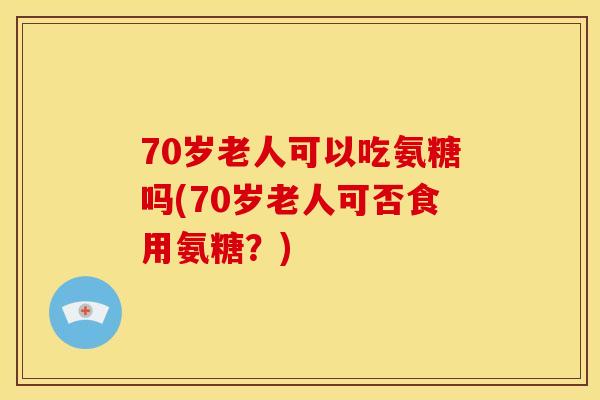 70岁老人可以吃氨糖吗(70岁老人可否食用氨糖？)