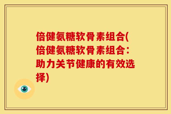 倍健氨糖软骨素组合(倍健氨糖软骨素组合：助力关节健康的有效选择)