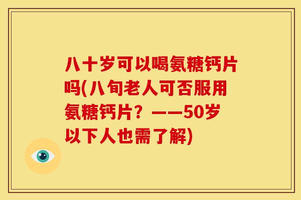 八十岁可以喝氨糖钙片吗(八旬老人可否服用氨糖钙片？——50岁以下人也需了解)