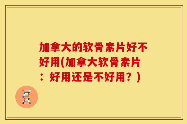 加拿大的软骨素片好不好用(加拿大软骨素片：好用还是不好用？)