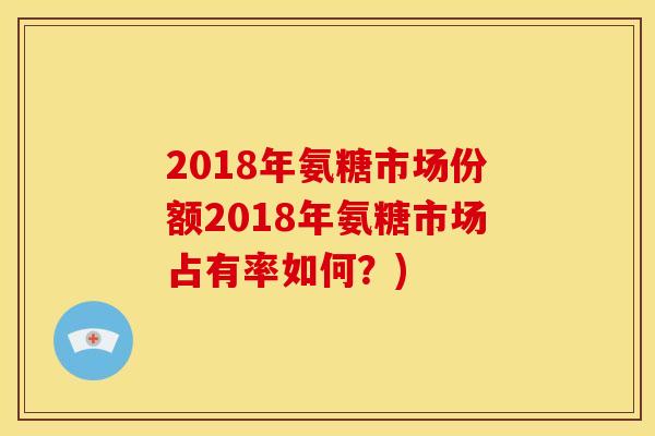 2018年氨糖市场份额2018年氨糖市场占有率如何？)