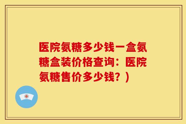 医院氨糖多少钱一盒氨糖盒装价格查询：医院氨糖售价多少钱？)