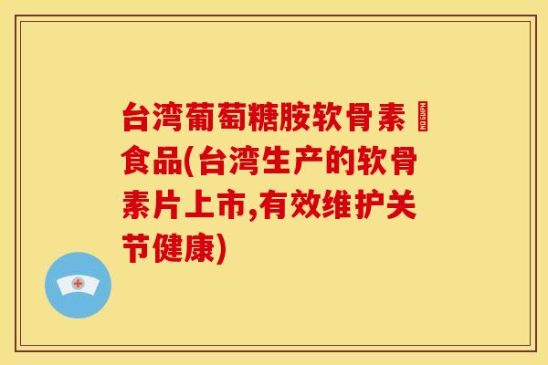 台湾葡萄糖胺软骨素錠食品(台湾生产的软骨素片上市,有效维护关节健康)