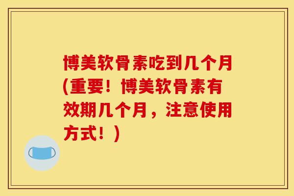 博美软骨素吃到几个月(重要！博美软骨素有效期几个月，注意使用方式！)